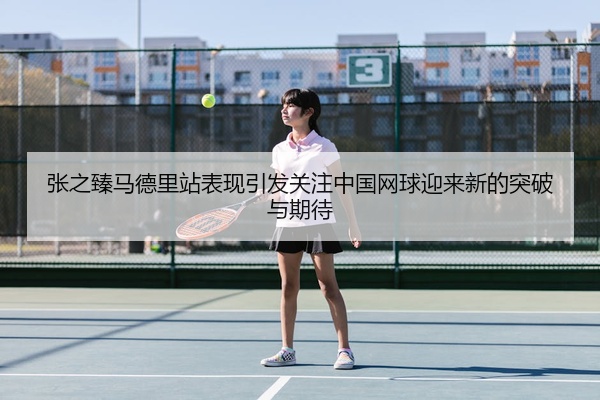 张之臻马德里站表现引发关注中国网球迎来新的突破与期待