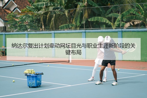 纳达尔复出计划牵动网坛目光与职业生涯新阶段的关键布局